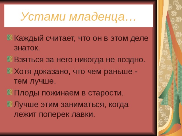 Устами младенца… Каждый считает, что он в этом деле знаток. Взяться за него никогда не поздно. Хотя доказано, что чем раньше - тем лучше. Плоды пожинаем в старости. Лучше этим заниматься, когда лежит поперек лавки. 