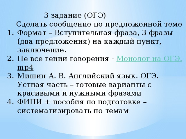     3 задание (ОГЭ)  Сделать сообщение по предложенной теме Формат – Вступительная фраза, 3 фразы (два предложения) на каждый пункт, заключение. Не все гении говорения - Монолог на ОГЭ. mp4  Мишин А. В. Английский язык. ОГЭ. Устная часть – готовые варианты с красивыми и нужными фразами ФИПИ + пособия по подготовке – систематизировать по темам 