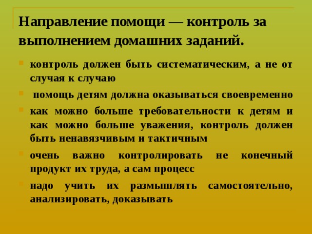 Направление помощи — контроль за выполнением домашних заданий.  контроль должен быть систематическим, а не от случая к случаю  помощь детям должна оказываться своевременно как можно больше требовательности к детям и как можно больше уважения, контроль должен быть ненавязчивым и тактичным очень важно контролировать не конечный продукт их труда, а сам процесс надо учить их размышлять самостоятельно, анализировать, доказывать 