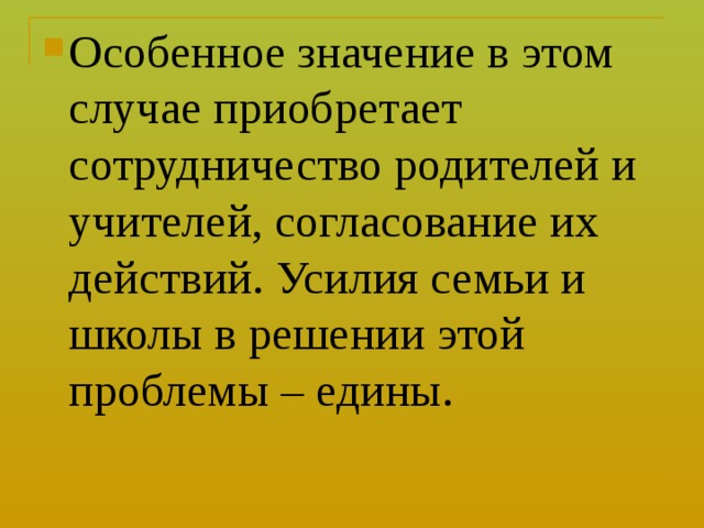 Особенное значение в этом случае приобретает сотрудничество родителей и учителей, согласование их действий. Усилия семьи и школы в решении этой проблемы – едины. 