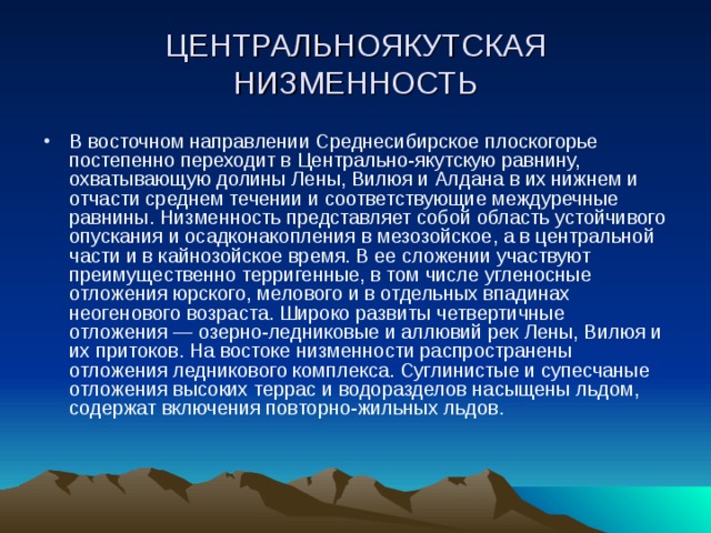 ЦЕНТРАЛЬНОЯКУТСКАЯ НИЗМЕННОСТЬ В восточном направлении Среднесибирское плоскогорье постепенно переходит в Центрально-якутскую равнину, охватывающую долины Лены, Вилюя и Алдана в их нижнем и отчасти среднем течении и соответствующие междуречные равнины. Низменность представляет собой область устойчивого опускания и осадконакопления в мезозойское, а в центральной части и в кайнозойское время. В ее сложении участвуют преимущественно терригенные, в том числе угленосные отложения юрского, мелового и в отдельных впадинах неогенового возраста. Широко развиты четвертичные отложения — озерно-ледниковые и аллювий рек Лены, Вилюя и их притоков. На востоке низменности распространены отложения ледникового комплекса. Суглинистые и супесчаные отложения высоких террас и водоразделов насыщены льдом, содержат включения повторно-жильных льдов. 