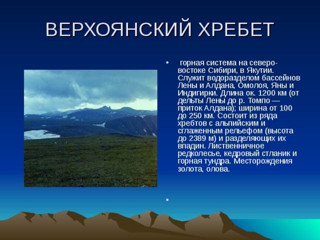 ВЕРХОЯНСКИЙ ХРЕБЕТ  горная система на северо-востоке Сибири, в Якутии. Служит водоразделом бассейнов Лены и Алдана, Омолоя, Яны и Индигирки. Длина ок. 1200 км (от дельты Лены до р. Томпо — приток Алдана); ширина от 100 до 250 км. Состоит из ряда хребтов с альпийским и сглаженным рельефом (высота до 2389 м) и разделяющих их впадин. Лиственничное редколесье, кедровый стланик и горная тундра. Месторождения золота, олова.   