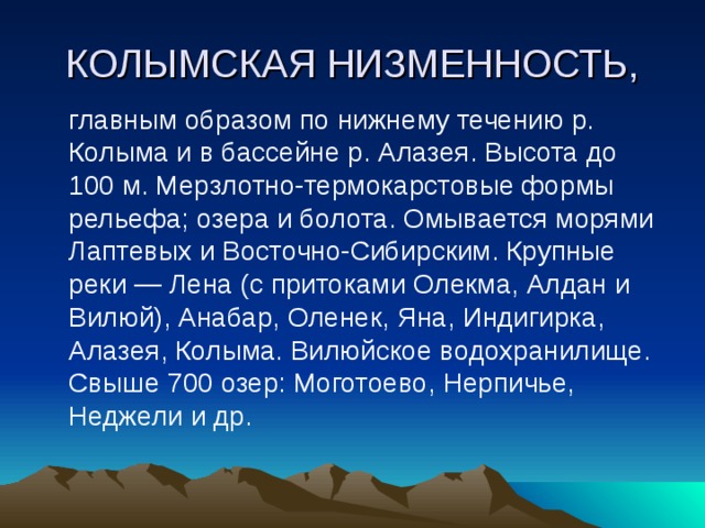 КОЛЫМСКАЯ НИЗМЕННОСТЬ,  главным образом по нижнему течению р. Колыма и в бассейне р. Алазея. Высота до 100 м. Мерзлотно-термокарстовые формы рельефа; озера и болота. Омывается морями Лаптевых и Восточно-Сибирским. Крупные реки — Лена (с притоками Олекма, Алдан и Вилюй), Анабар, Оленек, Яна, Индигирка, Алазея, Колыма. Вилюйское водохранилище. Свыше 700 озер: Моготоево, Нерпичье, Неджели и др. 