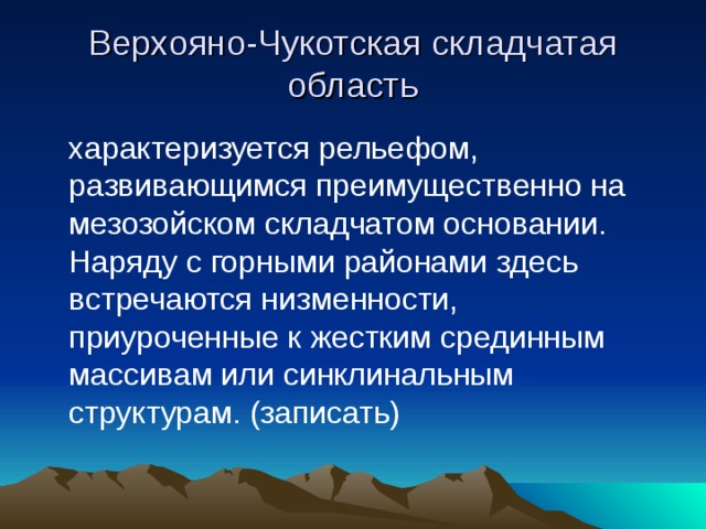 Верхояно-Чукотская складчатая область  характеризуется рельефом, развивающимся преимущественно на мезозойском складчатом основании. Наряду с горными районами здесь встречаются низменности, приуроченные к жестким срединным массивам или синклинальным структурам. (записать) 