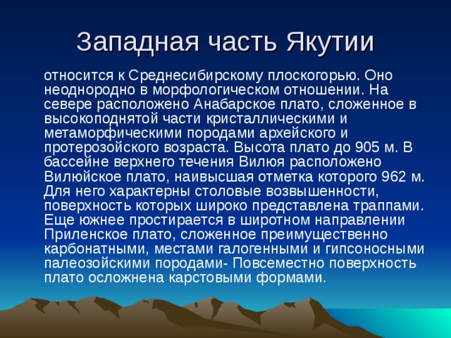 Западная часть Якутии  относится к Среднесибирскому плоскогорью. Оно неоднородно в морфологическом отношении. На севере расположено Анабарское плато, сложенное в высокоподнятой части кристаллическими и метаморфическими породами архейского и протерозойского возраста. Высота плато до 905 м. В бассейне верхнего течения Вилюя расположено Вилюйское плато, наивысшая отметка которого 962 м. Для него характерны столовые возвышенности, поверхность которых широко представлена траппами. Еще южнее простирается в широтном направлении Приленское плато, сложенное преимущественно карбонатными, местами галогенными и гипсоносными палеозойскими породами- Повсеместно поверхность плато осложнена карстовыми формами. 