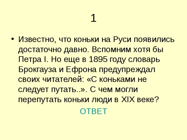 Известно, что коньки на Руси появились достаточно давно. Вспомним хотя бы Петра I . Но еще в 1895 году словарь Брокгауза и Ефрона предупреждал своих читателей: «С коньками не следует путать..». С чем могли перепутать коньки люди в XIX веке? ОТВЕТ 