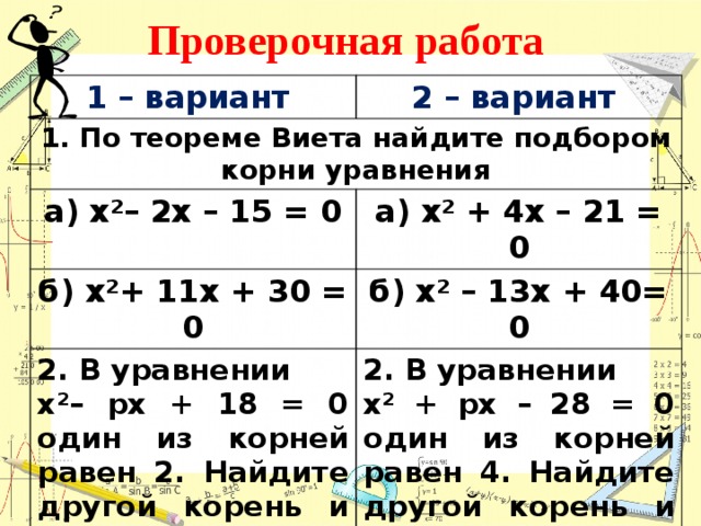 Проверочная работа 1 – вариант 2 – вариант 1. По теореме Виета найдите подбором корни уравнения а) х²– 2х – 15 = 0 б) х²+ 11х + 30 = 0 а) х² + 4х – 21 = 0 б) х² – 13х + 40= 0 2. В уравнении х²– pх + 18 = 0 один из корней равен 2. Найдите другой корень и коэффициент p. 2. В уравнении х² + pх – 28 = 0 один из корней равен 4. Найдите другой корень и коэффициент p.    