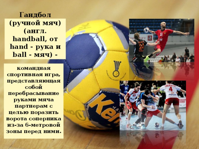 Гандбол (ручной мяч) (англ. handball, от hand - рука и ball - мяч) - командная спортивная игра, представляющая собой перебрасывание руками мяча партнерам с целью поразить ворота соперника из-за 6-метровой зоны перед ними.  