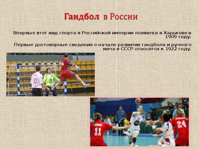 Впервые этот вид спорта в Российской империи появился в Харькове в 1909 году.  Первые достоверные сведения о начале развития гандбола и ручного мяча в СССР относятся к 1922 году . 