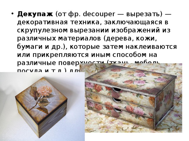 Декупаж  (от фр. decouper — вырезать) — декоративная техника, заключающаяся в скрупулезном вырезании изображений из различ­ных материалов (дерева, кожи, бумаги и др.), которые затем наклеи­ваются или прикрепляются иным способом на различные поверхно­сти (ткань, мебель, посуда и т.д.) для декорирования . 
