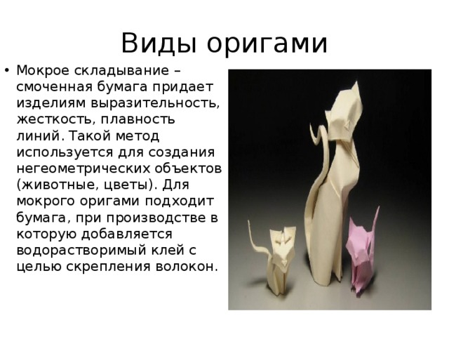 Виды оригами Мокрое складывание – смоченная бумага придает изделиям выразительность, жесткость, плавность линий. Такой метод используется для создания негеометрических объектов (животные, цветы). Для мокрого оригами подходит бумага, при производстве в которую добавляется водорастворимый клей с целью скрепления волокон.   
