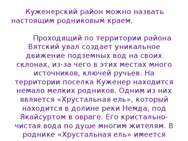  Куженерский район можно назвать настоящим родниковым краем. Проходящий по территории района Вятский увал создает уникальное движение подземных вод на своих склонах, из-за чего в этих местах много источников, ключей ручьев. На территории поселка Куженер находится немало мелких родников. Одним из них является «Хрустальная ель», который находится в долине реки Немда, под Якайсуртом в овраге. Его кристально-чистая вода по душе многим жителям. В роднике «Хрустальная ель» имеется много водотоков в виде выходов подземных вод, из которых были выбраны два водотока: малый и большой.   