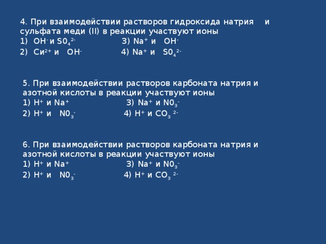 4. При взаимодействии растворов гидроксида натрия  и сульфата меди ( II ) в реакции участвуют ионы 1) ОН - и S 0 4 2- 3) Na + и ОН - 2) Си 2+ и ОН - 4) Na + и S 0 4 2-  5. При взаимодействии растворов карбоната натрия и азотной кислоты в реакции участвуют ионы 1) Н + и Na + 3) Na + и N 0 3 -  2) Н + и N 0 3 - 4) Н + и СО 3  2- 6. При взаимодействии растворов карбоната натрия и азотной кислоты в реакции участвуют ионы 1) Н + и Na + 3) Na + и N 0 3 -  2) Н + и N 0 3 - 4) Н + и СО 3  2- 