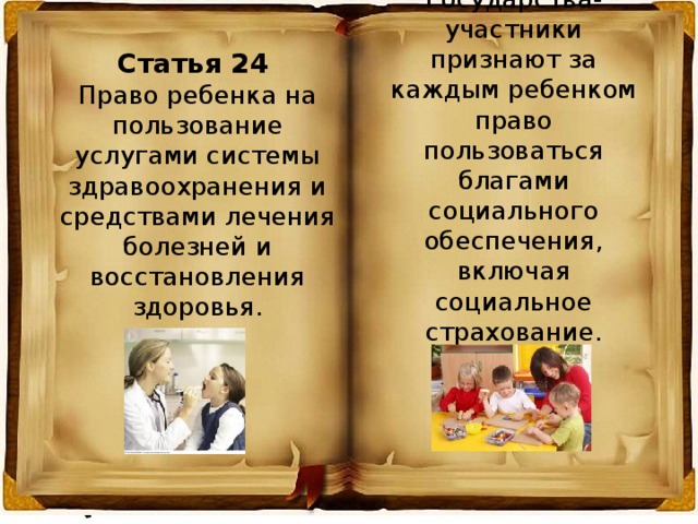 Статья 26 Государства-участники признают за каждым ребенком право пользоваться благами социального обеспечения, включая социальное страхование. Статья 24 Право ребенка на пользование услугами системы здравоохранения и средствами лечения болезней и восстановления здоровья. 