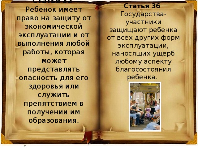 Статья 32 Ребенок имеет право на защиту от экономической эксплуатации и от выполнения любой работы, которая может представлять опасность для его здоровья или служить препятствием в получении им образования. Статья 36 Государства-участники защищают ребенка от всех других форм эксплуатации, наносящих ущерб любому аспекту благосостояния ребенка. 