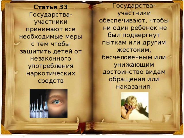 Статья 37 Государства-участники обеспечивают, чтобы  ни один ребенок не был подвергнут пыткам или другим жестоким, бесчеловечным или унижающим достоинство видам обращения или наказания. Статья 33 Государства-участники принимают все необходимые меры с тем чтобы защитить детей от незаконного употребления наркотических средств 
