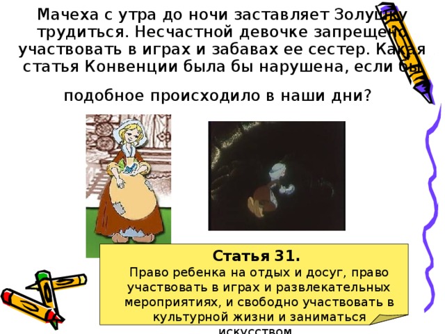 Мачеха с утра до ночи заставляет Золушку трудиться. Несчастной девочке запрещено участвовать в играх и забавах ее сестер. Какая статья Конвенции была бы нарушена, если бы подобное происходило в наши дни?  Статья 31. Право ребенка на отдых и досуг, право участвовать в играх и развлекательных мероприятиях, и свободно участвовать в культурной жизни и заниматься искусством. 
