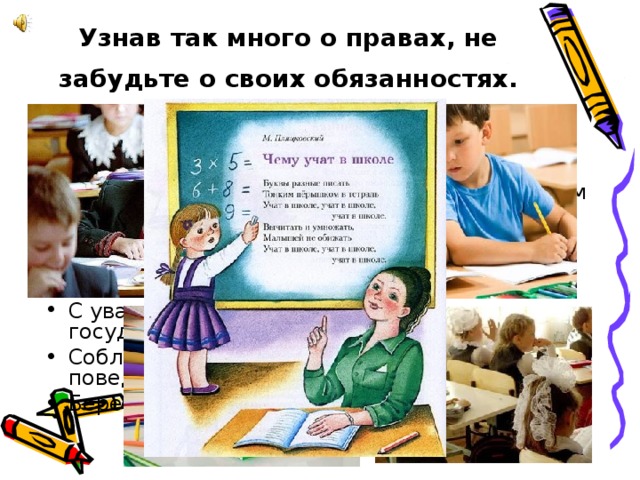 Узнав так много о правах, не забудьте о своих обязанностях.  Следить за собой и участвовать в домашних делах. Учиться в соответствии со своим физическим и умственным развитием. С уважением относиться к своим родителям и другим членам семьи. Беречь своё здоровье. С уважением относиться к своему государству и соблюдать его законы. Соблюдать принятые в обществе правила поведения. Бережно относиться к окружающей среде. 
