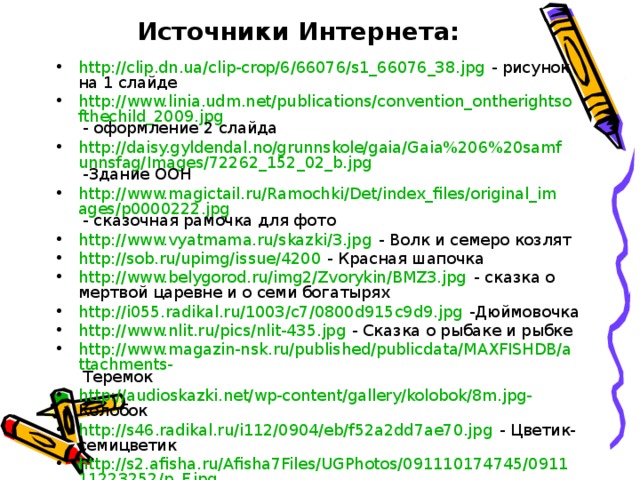 Источники Интернета: http://clip.dn.ua/clip-crop/6/66076/s1_66076_38.jpg - рисунок на 1 слайде http://www.linia.udm.net/publications/convention_ontherightsofthechild_2009.jpg - оформление 2 слайда http://daisy.gyldendal.no/grunnskole/gaia/Gaia%206%20samfunnsfag/Images/72262_152_02_b.jpg -Здание ООН http://www.magictail.ru/Ramochki/Det/index_files/original_images/p0000222.jpg - сказочная рамочка для фото http://www.vyatmama.ru/skazki/3.jpg - Волк и семеро козлят http://sob.ru/upimg/issue/4200 - Красная шапочка http://www.belygorod.ru/img2/Zvorykin/BMZ3.jpg - сказка о мертвой царевне и о семи богатырях http://i055.radikal.ru/1003/c7/0800d915c9d9.jpg -Дюймовочка http://www.nlit.ru/pics/nlit-435.jpg - Сказка о рыбаке и рыбке http://www.magazin-nsk.ru/published/publicdata/MAXFISHDB/attachments- Теремок http://audioskazki.net/wp-content/gallery/kolobok/8m.jpg- Колобок http://s46.radikal.ru/i112/0904/eb/f52a2dd7ae70.jpg - Цветик-семицветик http://s2.afisha.ru/Afisha7Files/UGPhotos/091110174745/091111223252/p_F.jpg -Серая шейка 