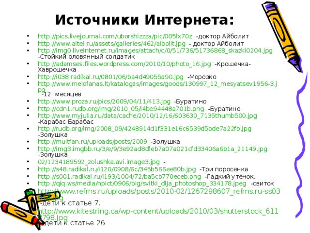 Источники Интернета: http://pics.livejournal.com/uborshizzza/pic/005fx70z -доктор Айболит http://www.altei.ru/assets/galleries/462/aibolit.jpg - доктор Айболит http://img0.liveinternet.ru/images/attach/c/0/51/736/51736868_skazki0204.jpg -Стойкий оловянный солдатик http://adamses.files.wordpress.com/2010/10/photo_16.jpg -Крошечка- Хаврошечка http://i038.radikal.ru/0801/06/ba4d49055a90.jpg -Морозко http://www.melofanas.lt/katalogas/images/goods/130997_12_mesyatsev1956-3.jpg -12 месяцев http://www.proza.ru/pics/2009/04/11/413.jpg -Буратино http://cdn1.rudb.org/img/2010_05/i4be94448a701b.png -Буратино http://www.myjulia.ru/data/cache/2010/12/16/603630_7135thumb500.jpg -Карабас Барабас http://rudb.org/img/2008_09/4248914d1f331e16c6539d5bde7a22fb.jpg -Золушка http://multfan.ru/uploads/posts/2009 -Золушка http://img3.imgbb.ru/3/e/9/3e92ad8dfeb7a07a021cfd33406a6b1a_21149.jpg -Золушка 02/1234189592_zolushka.avi.image3.jpg - http://s48.radikal.ru/i120/0908/6c/345b566ee80b.jpg -Три поросенка http://s001.radikal.ru/i193/1004/72/ba5cb770eceb.png -Гадкий утёнок. http://qiq.ws/media/npict/0906/big/svitki_dlja_photoshop_334178.jpeg -свиток http://www.refrns.ru/uploads/posts/2010-02/1267298607_refrns.ru-ss03014.jpg -дети к статье 7. http://www.kitestring.ca/wp-content/uploads/2010/03/shutterstock_6118798.jpg - дети к статье 26  