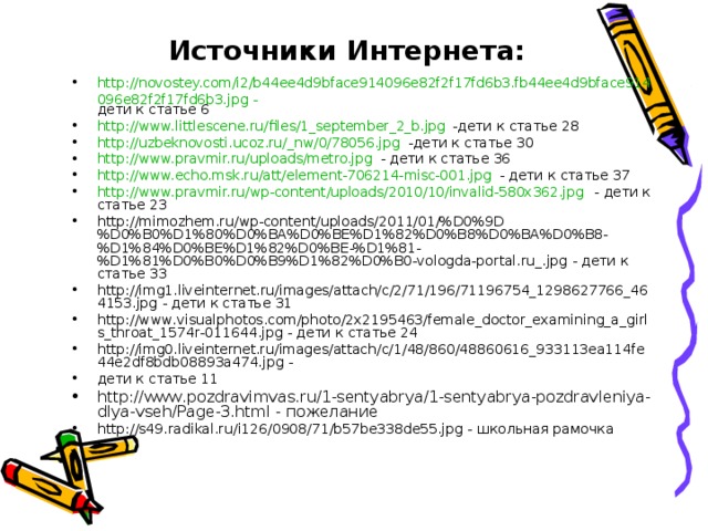Источники Интернета: http://novostey.com/i2/b44ee4d9bface914096e82f2f17fd6b3.fb44ee4d9bface914096e82f2f17fd6b3.jpg - дети к статье 6 http://www.littlescene.ru/files/1_september_2_b.jpg -дети к статье 28 http://uzbeknovosti.ucoz.ru/_nw/0/78056.jpg -дети к статье 30 http://www.pravmir.ru/uploads/metro.jpg - дети к статье 36 http://www.echo.msk.ru/att/element-706214-misc-001.jpg - дети к статье 37 http://www.pravmir.ru/wp-content/uploads/2010/10/invalid-580x362.jpg - дети к статье 23 http://mimozhem.ru/wp-content/uploads/2011/01/%D0%9D%D0%B0%D1%80%D0%BA%D0%BE%D1%82%D0%B8%D0%BA%D0%B8-%D1%84%D0%BE%D1%82%D0%BE-%D1%81-%D1%81%D0%B0%D0%B9%D1%82%D0%B0-vologda-portal.ru_.jpg - дети к статье 33 http://img1.liveinternet.ru/images/attach/c/2/71/196/71196754_1298627766_464153.jpg - дети к статье 31 http://www.visualphotos.com/photo/2x2195463/female_doctor_examining_a_girls_throat_1574r-011644.jpg - дети к статье 24 http://img0.liveinternet.ru/images/attach/c/1/48/860/48860616_933113ea114fe44e2df8bdb08893a474.jpg - дети к статье 11 http://www.pozdravimvas.ru/1-sentyabrya/1-sentyabrya-pozdravleniya-dlya-vseh/Page-3.html - пожелание http://s49.radikal.ru/i126/0908/71/b57be338de55.jpg - школьная рамочка       