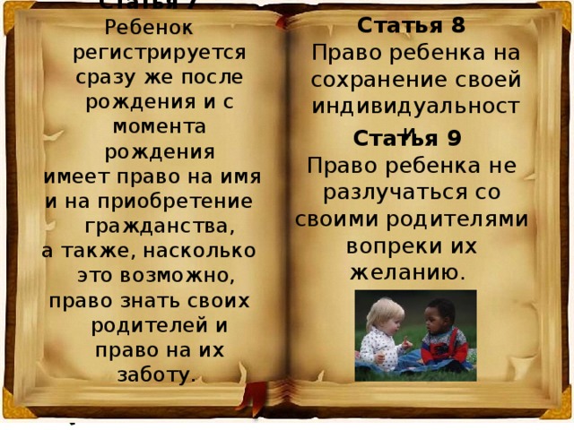 Статья 7 Ребенок регистрируется сразу же после рождения и с момента рождения  имеет право на имя и на приобретение гражданства, а также, насколько это возможно, право знать своих родителей и право на их заботу. Статья 8 Право ребенка на сохранение своей индивидуальности. Статья 9 Право ребенка не разлучаться со своими родителями вопреки их желанию. 