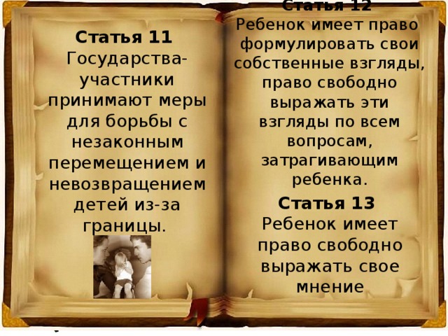 Статья 12 Ребенок имеет право формулировать свои собственные взгляды, право свободно выражать эти взгляды по всем вопросам, затрагивающим ребенка. Статья 11 Государства-участники принимают меры для борьбы с незаконным перемещением и невозвращением детей из-за границы. Статья 13 Ребенок имеет право свободно выражать свое мнение 