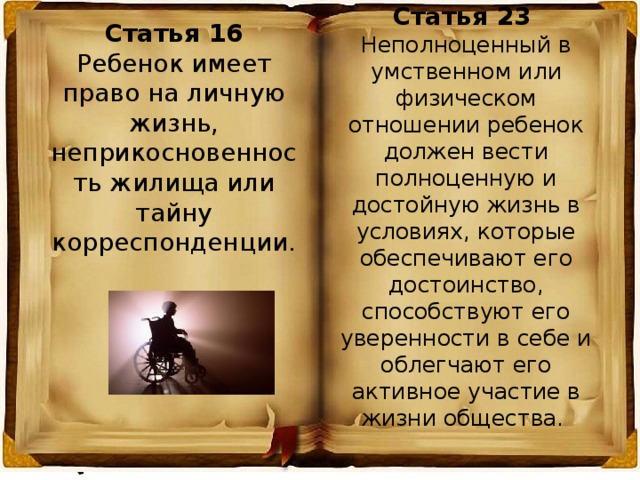 Статья 23 Неполноценный в умственном или физическом отношении ребенок должен вести полноценную и достойную жизнь в условиях, которые обеспечивают его достоинство, способствуют его уверенности в себе и облегчают его активное участие в жизни общества. Статья 16 Ребенок имеет право на личную жизнь, неприкосновенность жилища или тайну корреспонденции. 