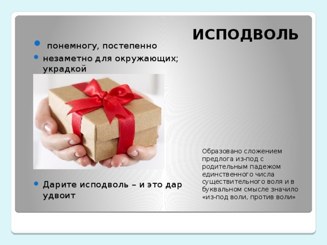 ИСПОДВОЛЬ   понемногу, постепенно незаметно для окружающих; украдкой Дарите исподволь – и это дар удвоит Образовано сложением предлога из-под с родительным падежом единственного числа существительного воля и в буквальном смысле значило «из-под воли, против воли» 