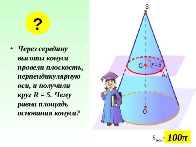 ? Через середину высоты конуса провели плоскость, перпендикулярную оси, и получили круг R = 5. Чему равна площадь основания конуса? 100 π 