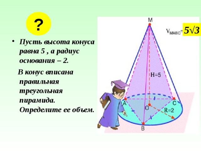 ? 5 √3 Пусть высота конуса равна 5 , а радиус основания – 2.  В конус вписана правильная треугольная пирамида. Определите ее объем. 