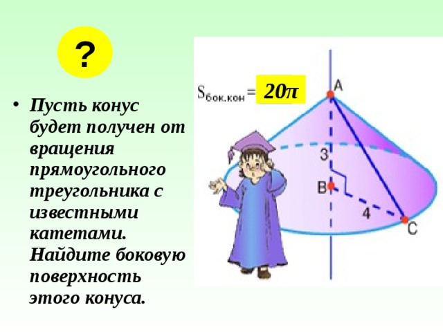 ? 20 π Пусть конус будет получен от вращения прямоугольного треугольника с известными катетами. Найдите боковую поверхность этого конуса. 