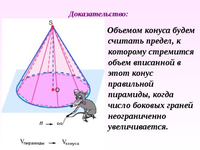 Доказательство:  Объемом конуса будем считать предел, к которому стремится объем вписанной в этот конус правильной пирамиды, когда число боковых граней неограниченно увеличивается. 