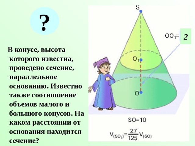 ? 2  В конусе, высота которого известна, проведено сечение, параллельное основанию. Известно также соотношение объемов малого и большого конусов. На каком расстоянии от основания находится сечение? 