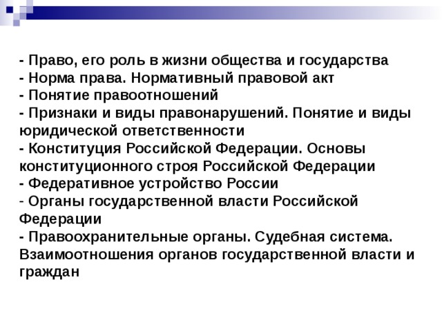 - Право, его роль в жизни общества и государства - Норма права. Нормативный правовой акт - Понятие правоотношений - Признаки и виды правонарушений. Понятие и виды юридической ответственности - Конституция Российской Федерации. Основы конституционного строя Российской Федерации - Федеративное устройство России  Органы государственной власти Российской Федерации - Правоохранительные органы. Судебная система. Взаимоотношения органов государственной власти и граждан 