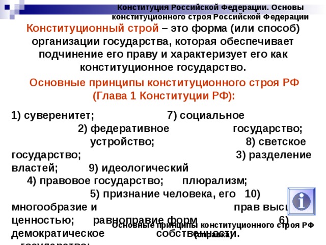 Конституция Российской Федерации. Основы конституционного строя Российской Федерации Конституционный строй – это форма (или способ) организации государства, которая обеспечивает подчинение его праву и характеризует его как конституционное государство. Основные принципы конституционного строя РФ (Глава 1 Конституции РФ): 1) суверенитет; 7) социальное 2) федеративное государство; устройство; 8) светское государство; 3) разделение властей; 9) идеологический 4) правовое государство; плюрализм; 5) признание человека, его 10) многообразие и прав высшей ценностью; равноправие форм 6) демократическое собственности. государство; Основные принципы конституционного строя РФ (справка) 