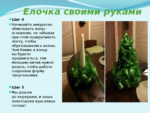  Елочка своими руками Шаг 4 Начинайте аккуратно обматывать конус-основание, не забывая при этом подкручивать ленту, чтобы образовывались волны. Чем ближе к концу вы будете продвигаться, тем меньшие витки нужно делать, чтобы работа сохраняла форму треугольника.   Шаг 5 Мы дошли до верхушки, и наша новогодняя красавица готова! 