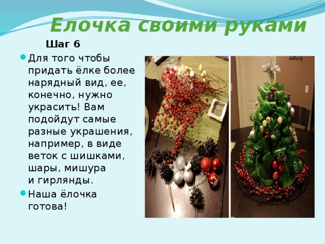 Елочка своими руками  Шаг 6 Для того чтобы придать ёлке более нарядный вид, ее, конечно, нужно украсить! Вам подойдут самые разные украшения, например, в виде веток с шишками, шары, мишура и гирлянды. Наша ёлочка готова! 