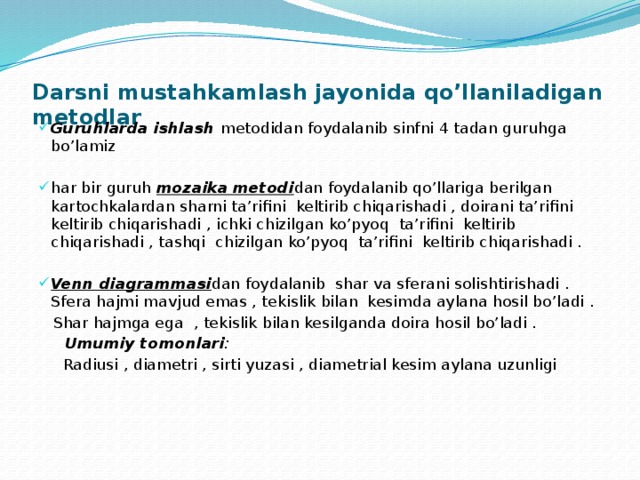 Darsni mustahkamlash jayonida qo’llaniladigan metodlar Guruhlarda ishlash metodidan foydalanib sinfni 4 tadan guruhga bo’lamiz har bir guruh mozaika metodi dan foydalanib qo’llariga berilgan kartochkalardan sharni ta’rifini keltirib chiqarishadi , doirani ta’rifini keltirib chiqarishadi , ichki chizilgan ko’pyoq ta’rifini keltirib chiqarishadi , tashqi chizilgan ko’pyoq ta’rifini keltirib chiqarishadi .  Venn diagrammasi dan foydalanib shar va sferani solishtirishadi . Sfera hajmi mavjud emas , tekislik bilan kesimda aylana hosil bo’ladi .  Shar hajmga ega , tekislik bilan kesilganda doira hosil bo’ladi .  Umumiy tomonlari :  Radiusi , diametri , sirti yuzasi , diametrial kesim aylana uzunligi   