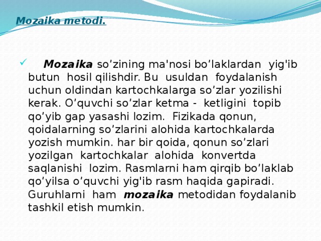 Mozaika metodi.      Mozaika so’zining ma'nosi bo’laklardan yig'ib butun hosil qilishdir. Bu usuldan foydalanish uchun oldindan kartochkalarga so’zlar yozilishi kerak. O’quvchi so’zlar ketma - ketligini topib qo’yib gap yasashi lozim. Fizikada qonun, qoidalarning so’zlarini alohida kartochkalarda yozish mumkin. har bir qoida, qonun so’zlari yozilgan kartochkalar alohida konvertda saqlanishi lozim. Rasmlarni ham qirqib bo’laklab qo’yilsa o’quvchi yig'ib rasm haqida gapiradi. Guruhlarni ham mozaika metodidan foydalanib tashkil etish mumkin. 