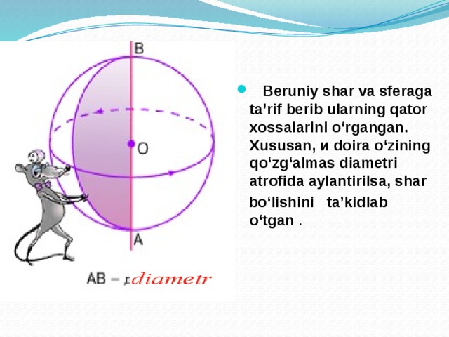  Beruniy shar va sferaga ta’rif berib ularning qator  xossalarini о‘rgangan. Xususan, и doira о‘zining qo‘zg‘almas diametri atrofida aylantirilsa, shar  bo‘lishini ta’kidlab о‘tgan . 