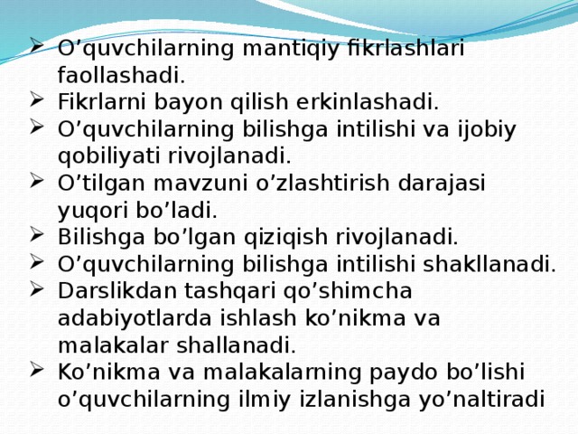 O’quvchilarning mantiqiy fikrlashlari faollashadi. Fikrlarni bayon qilish erkinlashadi. O’quvchilarning bilishga intilishi va ijobiy qobiliyati rivojlanadi. O’tilgan mavzuni o’zlashtirish darajasi yuqori bo’ladi. Bilishga bo’lgan qiziqish rivojlanadi. O’quvchilarning bilishga intilishi shakllanadi. Darslikdan tashqari qo’shimcha adabiyotlarda ishlash ko’nikma va malakalar shallanadi. Ko’nikma va malakalarning paydo bo’lishi o’quvchilarning ilmiy izlanishga yo’naltiradi 