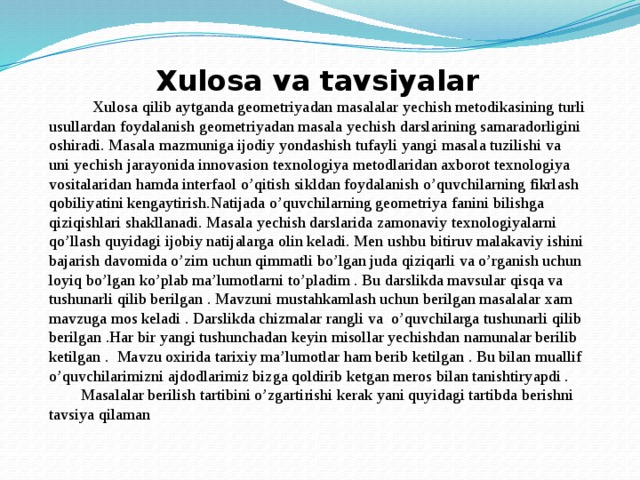   Xulosa va tavsiyalar  Xulosa qilib aytganda geometriyadan masalalar yechish metodikasining turli usullardan foydalanish geometriyadan masala yechish darslarining samaradorligini oshiradi. Masala mazmuniga ijodiy yondashish tufayli yangi masala tuzilishi va uni yechish jarayonida innovasion texnologiya metodlaridan axborot texnologiya vositalaridan hamda interfaol o’qitish sikldan foydalanish o’quvchilarning fikrlash qobiliyatini kengaytirish.Natijada o’quvchilarning geometriya fanini bilishga qiziqishlari shakllanadi. Masala yechish darslarida zamonaviy texnologiyalarni qo’llash quyidagi ijobiy natijalarga olin keladi. Men ushbu bitiruv malakaviy ishini bajarish davomida o’zim uchun qimmatli bo’lgan juda qiziqarli va o’rganish uchun loyiq bo’lgan ko’plab ma’lumotlarni to’pladim . Bu darslikda mavsular qisqa va tushunarli qilib berilgan . Mavzuni mustahkamlash uchun berilgan masalalar xam mavzuga mos keladi . Darslikda chizmalar rangli va o’quvchilarga tushunarli qilib berilgan .Har bir yangi tushunchadan keyin misollar yechishdan namunalar berilib ketilgan . Mavzu oxirida tarixiy ma’lumotlar ham berib ketilgan . Bu bilan muallif o’quvchilarimizni ajdodlarimiz bizga qoldirib ketgan meros bilan tanishtiryapdi . Masalalar berilish tartibini o’zgartirishi kerak yani quyidagi tartibda berishni tavsiya qilaman 