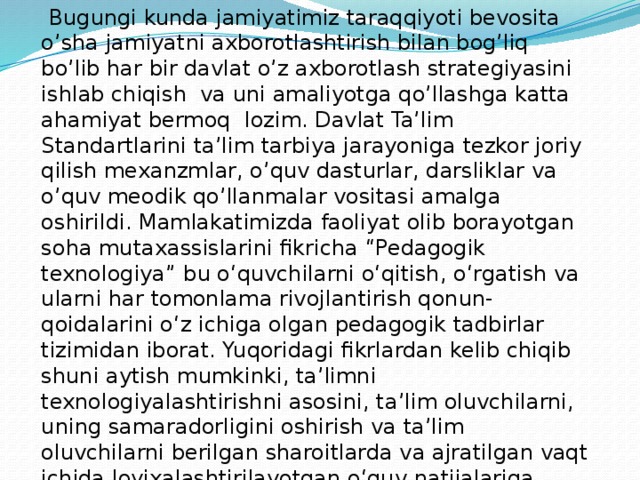  Bugungi kunda jamiyatimiz taraqqiyoti bevosita o’sha jamiyatni axborotlashtirish bilan bog’liq bo’lib har bir davlat o’z axborotlash strategiyasini ishlab chiqish va uni amaliyotga qo’llashga katta ahamiyat bermoq lozim. Davlat Ta’lim Standartlarini ta’lim tarbiya jarayoniga tezkor joriy qilish mexanzmlar, o’quv dasturlar, darsliklar va o’quv meodik qo’llanmalar vositasi amalga oshirildi. Mamlakatimizda faoliyat olib borayotgan soha mutaxassislarini fikricha “Pedagogik texnologiya” bu o‘quvchilarni o‘qitish, o‘rgatish va ularni har tomonlama rivojlantirish qonun-qoidalarini o‘z ichiga olgan pedagogik tadbirlar tizimidan iborat. Yuqoridagi fikrlardan kelib chiqib shuni aytish mumkinki, ta’limni texnologiyalashtirishni asosini, ta’lim oluvchilarni, uning samaradorligini oshirish va ta’lim oluvchilarni berilgan sharoitlarda va ajratilgan vaqt ichida loyixalashtirilayotgan o‘quv natijalariga erishishlarini kafolatlash maqsadida to‘liq boshqarish g‘oyasini tashkil etishdir. 