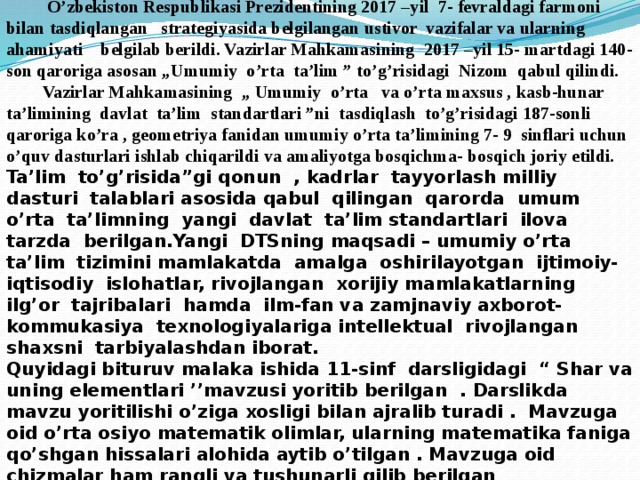  Annotatsiya  O’zbekiston Respublikasi Prezidentining 2017 –yil 7- fevraldagi farmoni bilan tasdiqlangan strategiyasida belgilangan ustivor vazifalar va ularning ahamiyati belgilab berildi. Vazirlar Mahkamasining 2017 –yil 15- martdagi 140-son qaroriga asosan „Umumiy o’rta ta’lim ” to’g’risidagi Nizom qabul qilindi.  Vazirlar Mahkamasining „ Umumiy o’rta va o’rta maxsus , kasb-hunar ta’limining davlat ta’lim standartlari ”ni tasdiqlash to’g’risidagi 187-sonli qaroriga ko’ra , geometriya fanidan umumiy o’rta ta’limining 7- 9 sinflari uchun o’quv dasturlari ishlab chiqarildi va amaliyotga bosqichma- bosqich joriy etildi. Ta’lim to’g’risida”gi qonun , kadrlar tayyorlash milliy dasturi talablari asosida qabul qilingan qarorda umum o’rta ta’limning yangi davlat ta’lim standartlari ilova tarzda berilgan.Yangi DTSning maqsadi – umumiy o’rta ta’lim tizimini mamlakatda amalga oshirilayotgan ijtimoiy- iqtisodiy islohatlar, rivojlangan xorijiy mamlakatlarning ilg’or tajribalari hamda ilm-fan va zamjnaviy axborot- kommukasiya texnologiyalariga intellektual rivojlangan shaxsni tarbiyalashdan iborat. Quyidagi bituruv malaka ishida 11-sinf darsligidagi “ Shar va uning elementlari ’’mavzusi yoritib berilgan . Darslikda mavzu yoritilishi o’ziga xosligi bilan ajralib turadi . Mavzuga oid o’rta osiyo matematik olimlar, ularning matematika faniga qo’shgan hissalari alohida aytib o’tilgan . Mavzuga oid chizmalar ham rangli va tushunarli qilib berilgan 