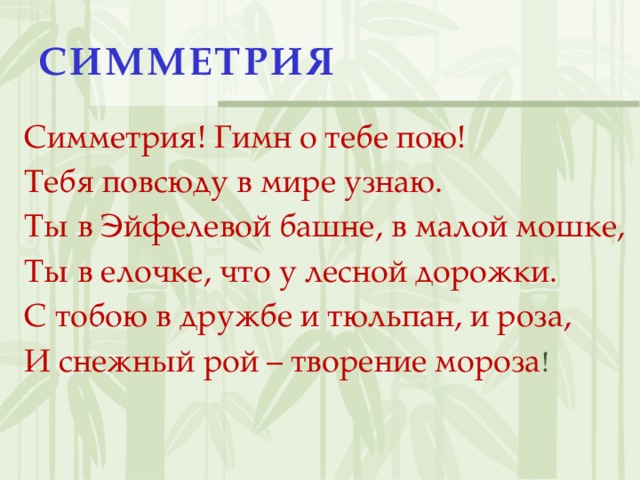СИММЕТРИЯ Симметрия! Гимн о тебе пою! Тебя повсюду в мире узнаю. Ты в Эйфелевой башне, в малой мошке, Ты в елочке, что у лесной дорожки. С тобою в дружбе и тюльпан, и роза, И снежный рой – творение мороза !