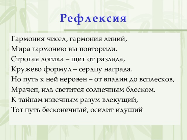 Рефлексия   Гармония чисел, гармония линий, Мира гармонию вы повторили. Строгая логика – щит от разлада, Кружево формул – сердцу награда. Но путь к ней неровен – от впадин до всплесков, Мрачен, иль светится солнечным блеском. К тайнам извечным разум влекущий, Тот путь бесконечный, осилит идущий
