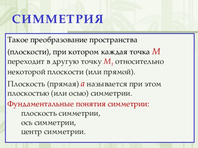СИММЕТРИЯ Такое преобразование пространства (плоскости), при котором каждая точка M  переходит в другую точку M 1  относительно некоторой плоскости (или прямой). Плоскость (прямая)  a  называется при этом плоскостью (или осью) симметрии. Фундаментальные понятия симметрии: плоскость симметрии, ось симметрии, центр симметрии.