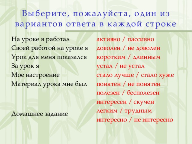 Выберите, пожалуйста, один из вариантов ответа в каждой строке   На уроке я работал активно / пассивно Своей работой на уроке я доволен / не доволен Урок для меня показался коротким / длинным За урок я устал / не устал стало лучше / стало хуже Мое настроение понятен / не понятен Материал урока мне был полезен / бесполезен интересен / скучен   легким / трудным Домашнее задание интересно / не интересно