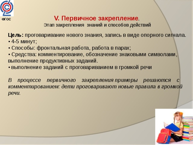 V. Первичное закрепление .  Этап закрепления знаний и способов действий  Цель: проговаривание нового знания, запись в виде опорного сигнала. • 4-5 минут; • Способы: фронтальная работа, работа в парах; • Средства: комментирование, обозначение знаковыми символами, выполнение продуктивных заданий. • выполнение заданий с проговариванием в громкой речи В    процессе    первичного    закрепления примеры    решаются    с комментированием: дети проговаривают новые правила в громкой речи.  ФГОС  